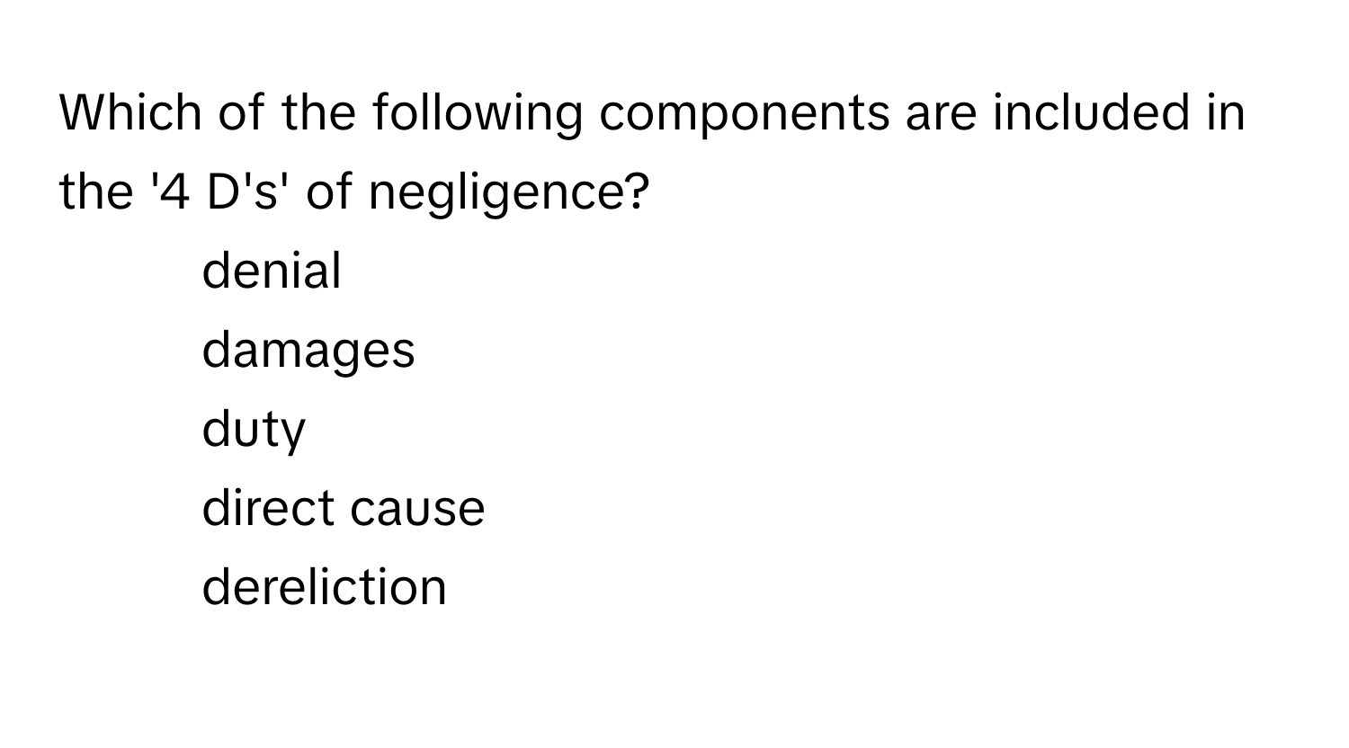 Which of the following components are included in the '4 D's' of negligence?

1) denial 
2) damages 
3) duty 
4) direct cause 
5) dereliction