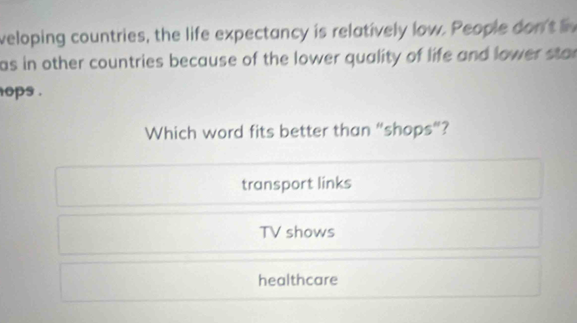 veloping countries, the life expectancy is relatively low. People dont
as in other countries because of the lower quality of life and lower star
ops .
Which word fits better than “shops”?
transport links
TV shows
healthcare