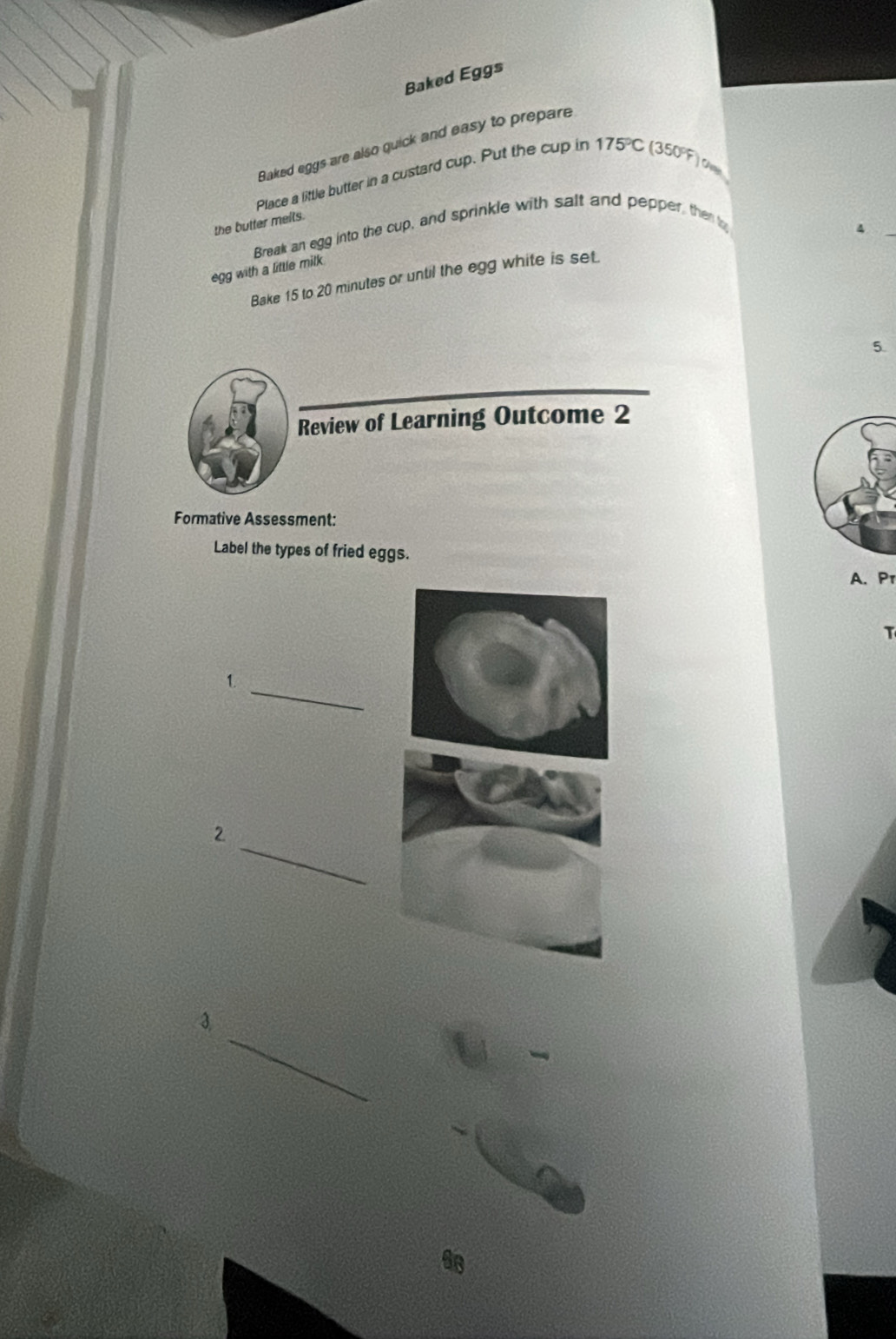 Baked Eggs 
Baked eggs are also quick and easy to prepare 
Place a little butter in a custard cup. Put the cup in 175°C
(350°F)
the butter melts. 
Break an egg into the cup, and sprinkle with salt and pepper, then t 
4 
egg with a little milk 
Bake 15 to 20 minutes or until the egg white is set. 
5. 
Review of Learning Outcome 2 
Formative Assessment: 
Label the types of fried eggs. 
A. P 
T 
_ 
1. 
_ 
2 
_ 
3