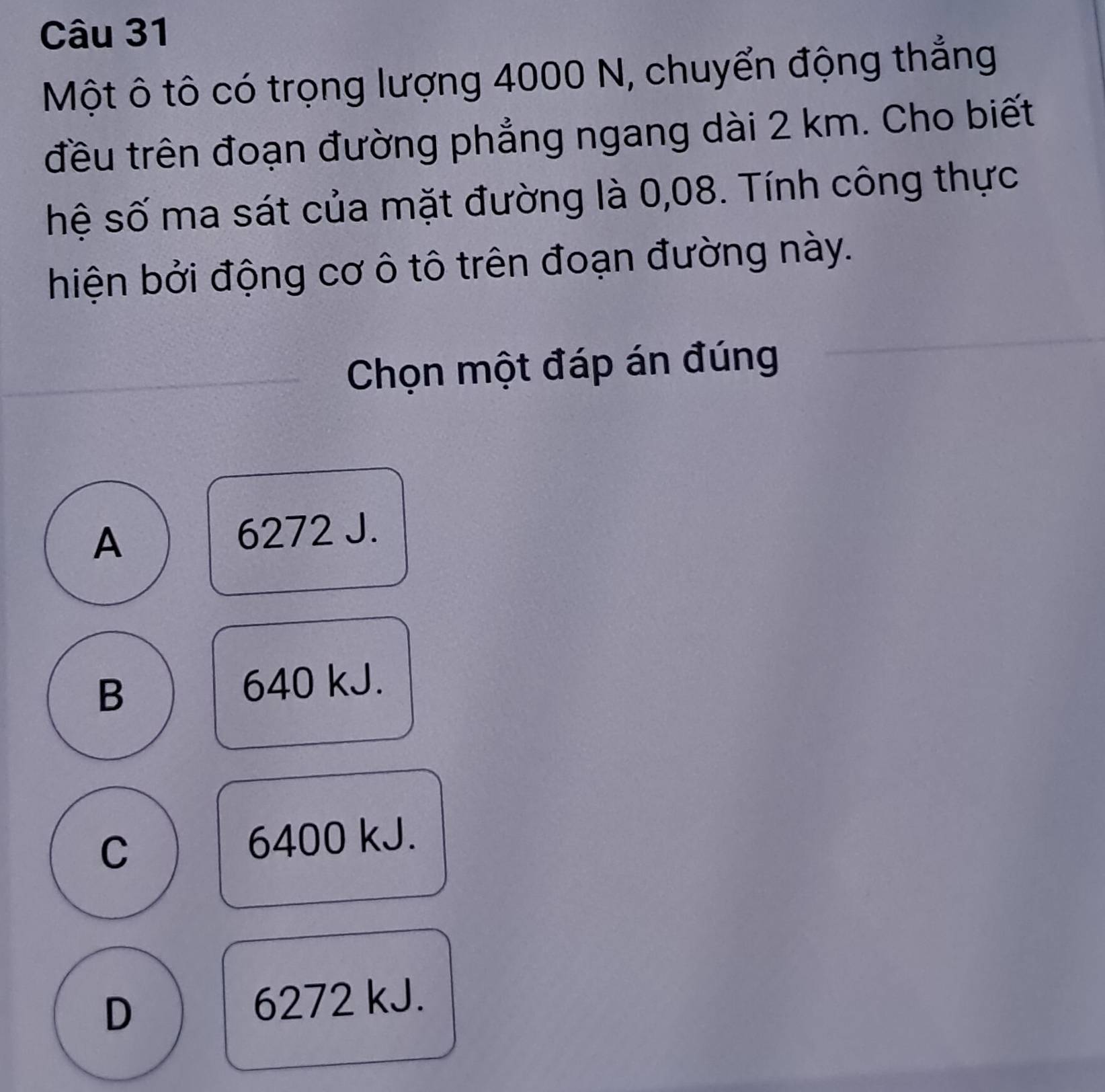 Một ô tô có trọng lượng 4000 N, chuyển động thẳng
đều trên đoạn đường phẳng ngang dài 2 km. Cho biết
hệ số ma sát của mặt đường là 0,08. Tính công thực
hiện bởi động cơ ô tô trên đoạn đường này.
Chọn một đáp án đúng
A
6272 J.
B 640 kJ.
C 6400 kJ.
D
6272 kJ.