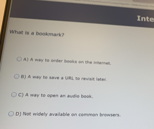 Liens/Lsesch lcorm2 7ankand Obgactäd = 1 sbbssundht= /Da
Inte
What is a bookmark?
A) A way to order books on the internet.
B) A way to save a URL to revisit later.
C) A way to open an audio book.
D) Not widely available on common browsers.