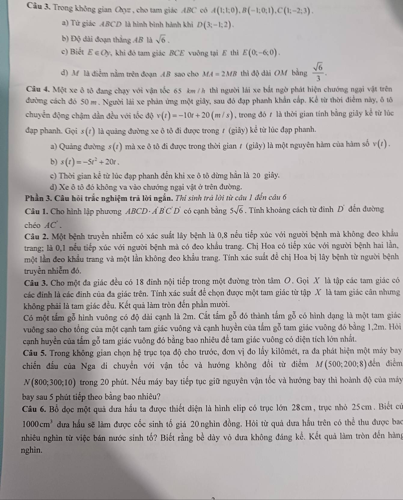 Trong không gian Oyz , cho tam giác ABC có A(1;1;0),B(-1;0;1),C(1;-2;3).
a) Tứ giác ABCD là hình bình hành khi D(3;-1;2).
b) Độ dài đoạn thắng AB là sqrt(6).
c) Biết E∈ Oy v, khi đó tam giác BCE vuông tại E thì E(0;-6;0).
d) M là điểm nằm trên đoạn AB sao cho MA=2MB thì độ dài OM bằng  sqrt(6)/3 .
Câu 4. Một xe ô tô đang chạy với vận tốc 65 km / h thì người lái xe bất ngờ phát hiện chướng ngại vật trên
đường cách đó 50 m. Người lái xe phản ứng một giây, sau đó đạp phanh khẩn cấp. Kể từ thời điểm này, ô tô
chuyển động chậm dần đều với tốc độ v(t)=-10t+20(m/s) , trong đó t là thời gian tính bằng giây kể từ lúc
đạp phanh. Gọi s (1) là quảng đường xe ô tô đi được trong ≠ (giây) kể từ lúc đạp phanh.
a) Quảng đường s(t) ) mà xe ô tô đi được trong thời gian ≠ (giây) là một nguyên hàm của hàm số v(t).
b) s(t)=-5t^2+20t.
c) Thời gian kể từ lúc đạp phanh đến khi xe ô tô dừng hẳn là 20 giây.
d) Xe ô tô đó không va vào chướng ngại vật ở trên đường.
Phần 3. Câu hỏi trắc nghiệm trả lời ngắn. Thí sinh trả lời từ câu 1 đến câu 6
Câu 1. Cho hình lập phương ABCD · Á . B'C'D' có cạnh bằng 5sqrt(6). Tính khoảng cách từ đinh D' đến đường
chéo AC'.
Câu 2. Một bệnh truyền nhiễm có xác suất lây bệnh là 0,8 nếu tiếp xúc với người bệnh mà không đeo khẩu
trang; là 0,1 nếu tiếp xúc với người bệnh mà có đeo khẩu trang. Chị Hoa có tiếp xúc với người bệnh hai lần,
một lần đeo khẩu trang và một lần không đeo khẩu trang. Tính xác suất để chị Hoa bị lây bệnh từ người bệnh
truyền nhiễm đó.
Câu 3. Cho một đa giác đều có 18 đinh nội tiếp trong một đường tròn tâm O. Gọi X là tập các tam giác có
các đỉnh là các đỉnh của đa giác trên. Tính xác suất để chọn được một tam giác từ tập X là tam giác cân nhưng
không phải là tam giác đều. Kết quả làm tròn đến phần mười.
Có một tấm gỗ hình vuông có độ dài cạnh là 2m. Cắt tấm gỗ đó thành tấm gỗ có hình dạng là một tam giác
vuông sao cho tổng của một cạnh tam giác vuông và cạnh huyền của tấm gỗ tam giác vuông đó bằng 1,2m. Hỏi
cạnh huyền của tấm gỗ tam giác vuông đó bằng bao nhiêu để tam giác vuông có diện tích lớn nhất.
Câu 5. Trong không gian chọn hệ trục tọa độ cho trước, đơn vị đo lấy kilômét, ra đa phát hiện một máy bay
chiến đấu của Nga di chuyển với vận tốc và hướng không đổi từ điểm M(500;200;8) đến điểm
N(800;300;10) trong 20 phút. Nếu máy bay tiếp tục giữ nguyên vận tốc và hướng bay thì hoành độ của máy
bay sau 5 phút tiếp theo bằng bao nhiêu?
Câu 6. Bổ dọc một quả dưa hấu ta được thiết diện là hình elip có trục lớn 28cm, trục nhỏ 25cm. Biết cứ
1000cm^3 dưa hấu sẽ làm được cốc sinh tố giá 20 nghìn đồng. Hỏi từ quả dưa hấu trên có thể thu được bao
nhiêu nghìn từ việc bán nước sinh tố? Biết rằng bề dày vỏ dưa không đáng kể. Kết quả làm tròn đến hàng
nghìn.