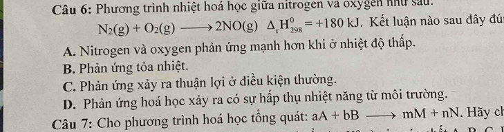 Phương trình nhiệt hoá học giữa nitrogen và oxygễn như sau:
N_2(g)+O_2(g)to 2NO(g)△ _rH_(298)^0=+180kJ. Kết luận nào sau đây đúi
A. Nitrogen và oxygen phản ứng mạnh hơn khi ở nhiệt độ thấp.
B. Phản ứng tỏa nhiệt.
C. Phản ứng xảy ra thuận lợi ở điều kiện thường.
D. Phản ứng hoá học xảy ra có sự hấp thụ nhiệt năng từ môi trường.
Câu 7: Cho phương trình hoá học tổng quát: aA+bBto mM+nN. Hãy ch