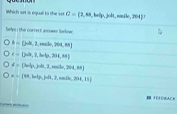 Question
Which set is equal to the set G= 2,88,help,jolt,smile,204 ?
Selec; the correct answer below:
b=  jolt,2,smile,204,88
c=  jolt,2,holp,204,88
d= help, jolt,2, smile,204,88
a= ^circ   88,help,jolt,2,smile,204,15
F EEDBA C K
Content attribution