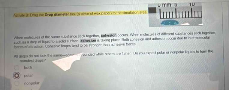 Activity B: Drag the Drop diameter tool (a piece of wax paper) to the simulation ar
When molecules of the same substance stick together, cohesion occurs. When molecules of different substances stick together,
such as a drop of liquid to a solid surface, adhesion is taking place. Both cohesion and adhesion occur due to intermolecular
forces of attraction. Cohesive forces tend to be stronger than adhesive forces.
All drops do not look the same—some are rounded while others are flatter. Do you expect polar or nonpolar liquids to form the
roundest drops?
both
polar
nonpolar