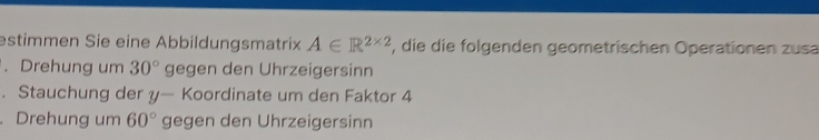 estimmen Sie eine Abbildungsmatrix A∈ R^(2* 2) , die die folgenden geometrischen Operationen zusa 
. Drehung um 30° gegen den Uhrzeigersinn 
. Stauchung der y— Koordinate um den Faktor 4. Drehung um 60° gegen den Uhrzeigersinn