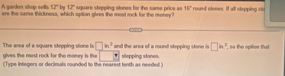 A garden shop sells 12^n by 12° square stepping stones for the same price as 16° round stones. If all stepping sto 
are the same thickness, which option gives the most rock for the money? 
The area of a square stepping stone is □ in^2 and the area of a round stepping stone is □ in.^2 , so the option that 
gives the most rock for the money is the stepping stones. 
(Type integers or decimals rounded to the nearest tenth as needed.)