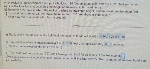 A toy rocket is launched from the top of a building 110 feet tall at an initial velocity of 218 feet per second. 
a) Give the function that describes the height of the rocket in terms of time t
b) Determine the time at which the rocket reaches its maximum height, and the maximum height in feet. 
c) For what time interval will the rocket be more than 707 feet above ground level? 
d) After how many seconds will it hit the ground? 
a) The function that describes the height of the rocket in terms of t is s(t)=-16t^2+218t+110
b) The rocket reaches its maximum height of 852.56 feet after approximately 6.81 seconds. 
(Round to the nearest hundredth as needed.) 
c) The rocket will be more than 707 feet above ground level for all valyes of t in the interval 
(Type your answer in interval notation. Do not round until the final answer. Then round to the nearest hundredth 
as needed.)