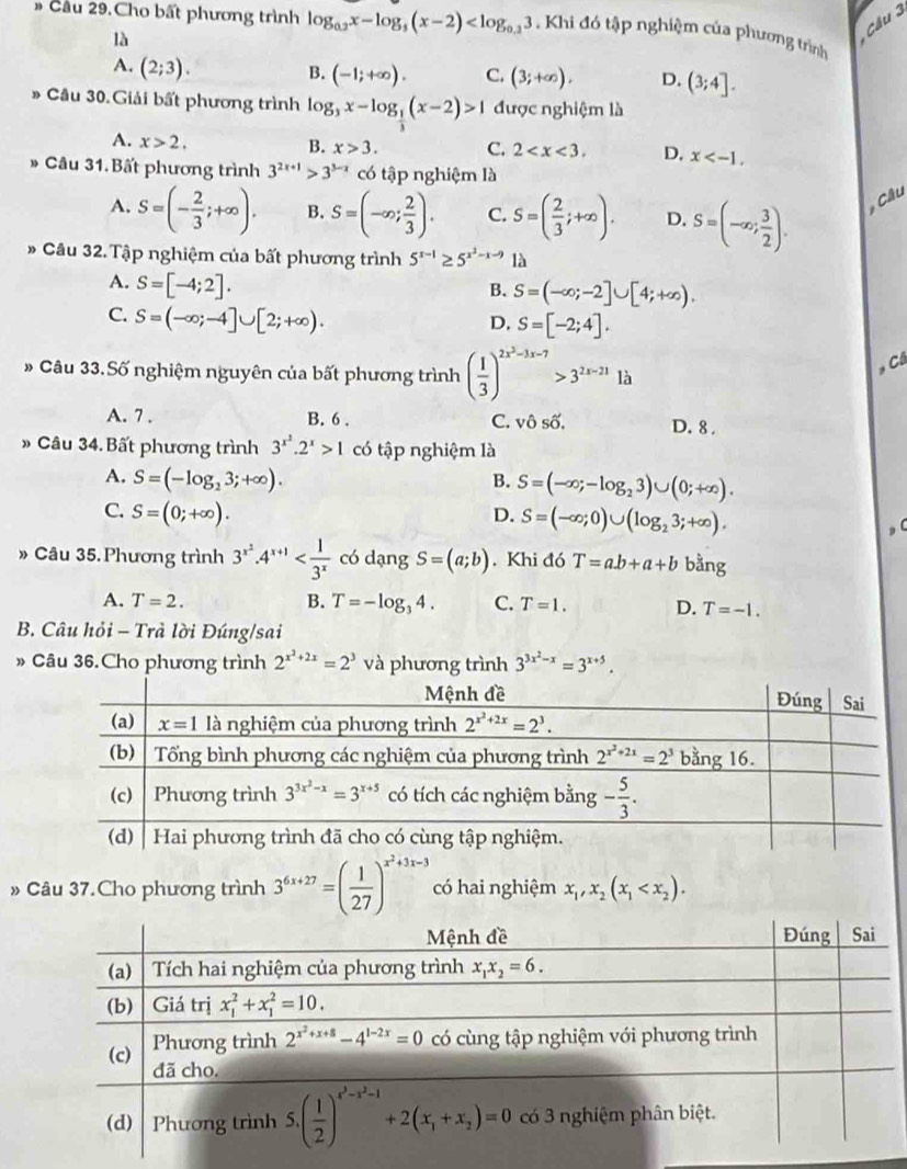 » Cầu 29.Cho bất phương trình log _0.2x-log _5(x-2) . Khi đó tập nghiệm của phương trình
là
Cầu 3
A. (2;3). B. (-1;+∈fty ). C. (3;+∈fty ). D. (3;4].
* Câu 30. Giải bất phương trình log _3x-log _ 1/3 (x-2)>1 được nghiệm là
A. x>2.
B. x>3. C. 2 D. x
* Câu 31.Bất phương trình 3^(2x+1)>3^(3-x) có tập nghiệm là
A. S=(- 2/3 ;+∈fty ). B. S=(-∈fty ; 2/3 ). C. S=( 2/3 ;+∈fty ). D. S=(-∈fty ; 3/2 ). * Cầu
Câu 32. Tập nghiệm của bất phương trình 5^(x-1)≥ 5^(x^2)-x-9 là
A. S=[-4;2].
B. S=(-∈fty ;-2]∪ [4;+∈fty ).
C. S=(-∈fty ;-4]∪ [2;+∈fty ).
D, S=[-2;4].
# Câu 33.Số nghiệm nguyên của bất phương trình ( 1/3 )^2x^2-3x-7>3^(2x-21)1b
Câ
A. 7 . B. 6 . C. vô số. D. 8 .
» Câu 34. Bất phương trình 3^(x^2).2^x>1 có tập nghiệm là
A. S=(-log _23;+∈fty ).
B. S=(-∈fty ;-log _23)∪ (0;+∈fty ).
C. S=(0;+∈fty ). D. S=(-∈fty ;0)∪ (log _23;+∈fty ).
» Câu 35. Phương trình 3^(x^2)· 4^(x+1) có dạng S=(a;b). Khi đó T=ab+a+b bằng
A. T=2. B. T=-log _34. C. T=1. D. T=-1.
B. Câu hỏi - Trà lời Đúng/sai
» Câu 36.Cho phương trình 2^(x^2)+2x=2^3 và phương trình 3^(3x^2)-x=3^(x+5).
» Câu 37.Cho phương trình 3^(6x+27)=( 1/27 )^x^2+3x-3 có hai nghiệm x_1,x_2(x_1