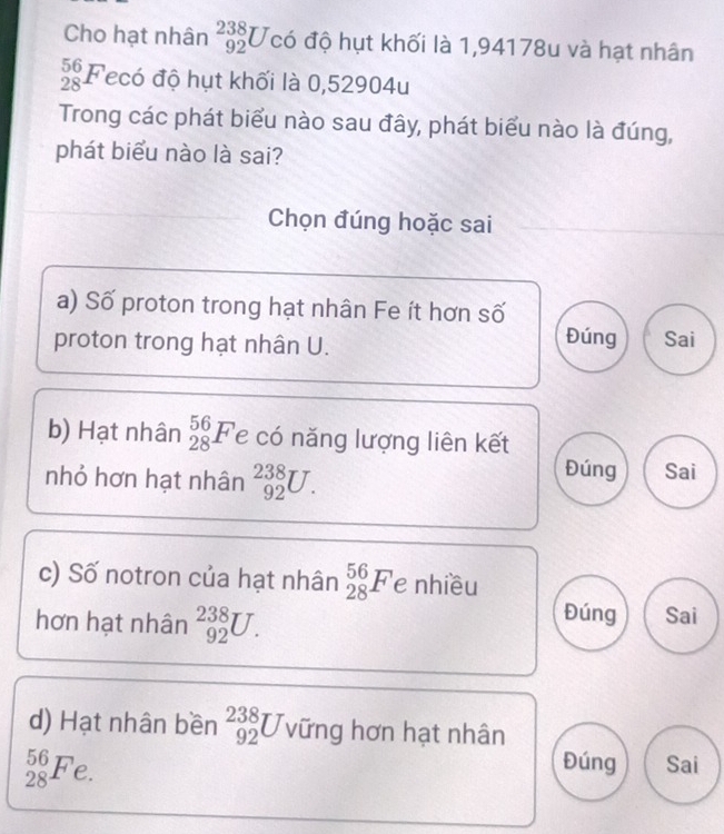 Cho hạt nhân _(92)^(238)U có độ hụt khối là 1,94178u và hạt nhân
_(28)^(56)F ecó độ hụt khối là 0,52904u
Trong các phát biểu nào sau đây, phát biểu nào là đúng,
phát biểu nào là sai?
Chọn đúng hoặc sai
a) Số proton trong hạt nhân Fe ít hơn số
proton trong hạt nhân U.
Đúng Sai
b) Hạt nhân _(28)^(56)F le có năng lượng liên kết
Đúng
nhỏ hơn hạt nhân _(92)^(238)U. Sai
c) Số notron của hạt nhân _(28)^(56)F e nhiều
Đúng
hơn hạt nhân _(92)^(238)U. Sai
d) Hạt nhân bền _(92)^(238)U vững hơn hạt nhân
_(28)^(56)F n Sai
2.
Đúng