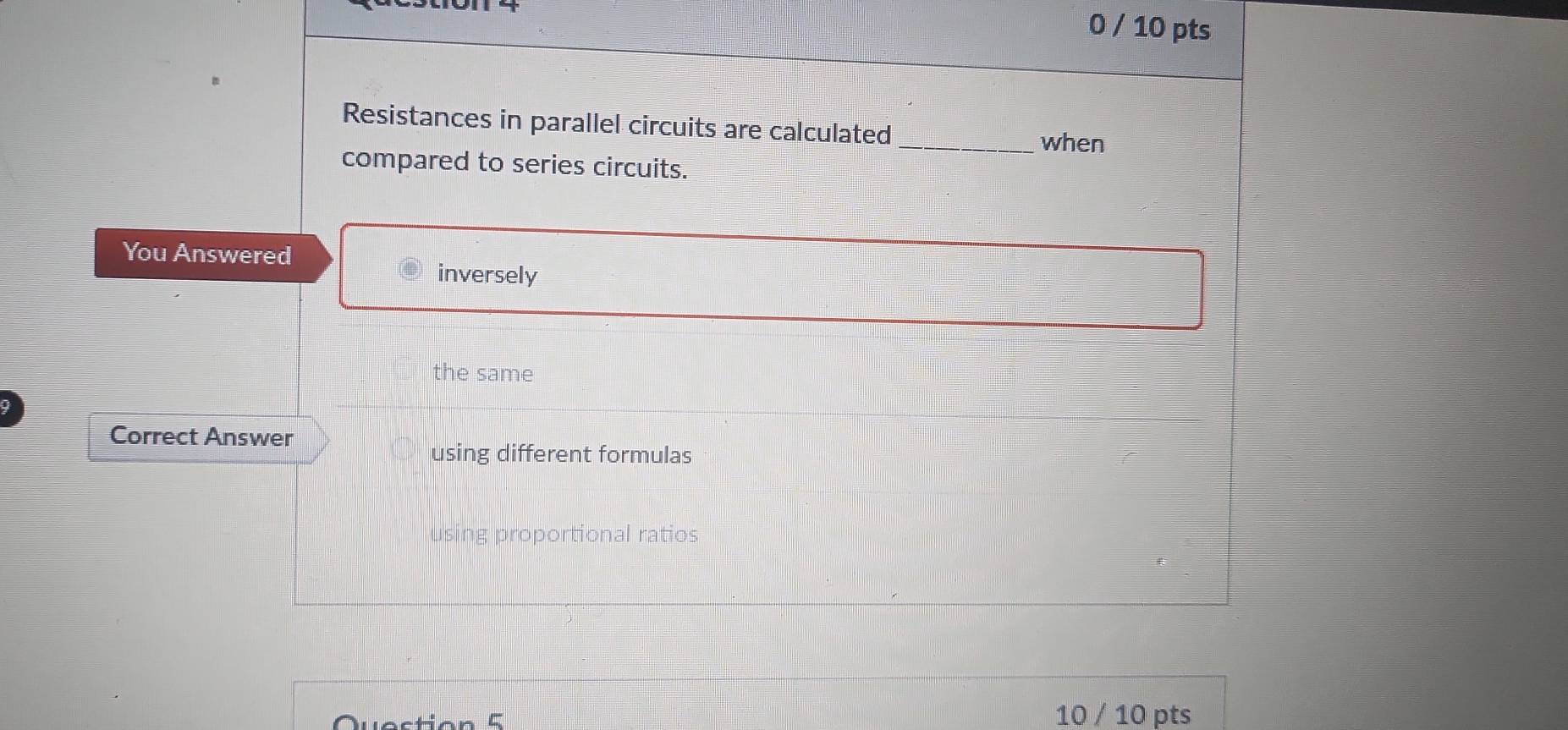 0 / 10 pts 
Resistances in parallel circuits are calculated _when 
compared to series circuits. 
You Answered 
inversely 
the same 
Correct Answer 
using different formulas 
using proportional ratios 
Question 5 
10 / 10 pts