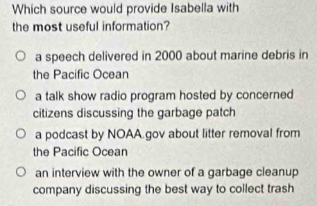 Which source would provide Isabella with
the most useful information?
a speech delivered in 2000 about marine debris in
the Pacific Ocean
a talk show radio program hosted by concerned
citizens discussing the garbage patch
a podcast by NOAA gov about litter removal from
the Pacific Ocean
an interview with the owner of a garbage cleanup
company discussing the best way to collect trash