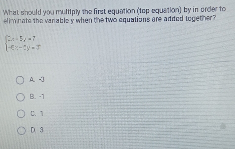 What should you multiply the first equation (top equation) by in order to
eliminate the variable y when the two equations are added together?
beginarrayl 2x-5y=7 -6x-5y=3endarray.
A. -3
B. -1
C. 1
D. 3