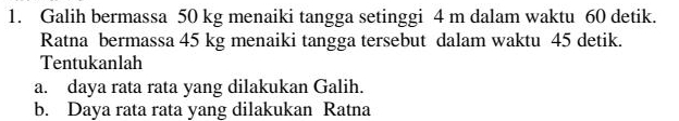 Galih bermassa 50 kg menaiki tangga setinggi 4 m dalam waktu 60 detik. 
Ratna bermassa 45 kg menaiki tangga tersebut dalam waktu 45 detik. 
Tentukanlah 
a. daya rata rata yang dilakukan Galih. 
b. Daya rata rata yang dilakukan Ratna