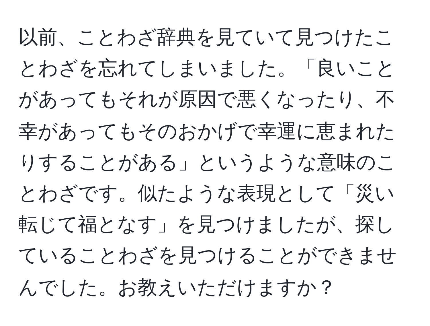 以前、ことわざ辞典を見ていて見つけたことわざを忘れてしまいました。「良いことがあってもそれが原因で悪くなったり、不幸があってもそのおかげで幸運に恵まれたりすることがある」というような意味のことわざです。似たような表現として「災い転じて福となす」を見つけましたが、探していることわざを見つけることができませんでした。お教えいただけますか？