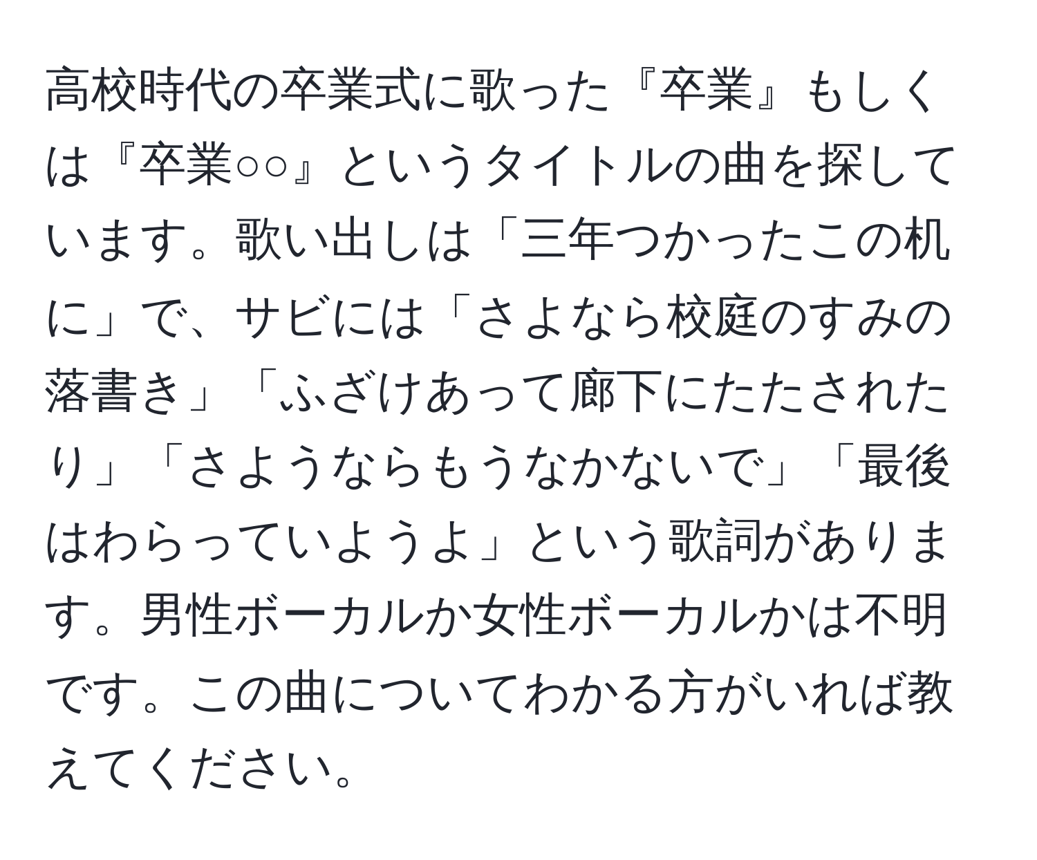 高校時代の卒業式に歌った『卒業』もしくは『卒業○○』というタイトルの曲を探しています。歌い出しは「三年つかったこの机に」で、サビには「さよなら校庭のすみの落書き」「ふざけあって廊下にたたされたり」「さようならもうなかないで」「最後はわらっていようよ」という歌詞があります。男性ボーカルか女性ボーカルかは不明です。この曲についてわかる方がいれば教えてください。