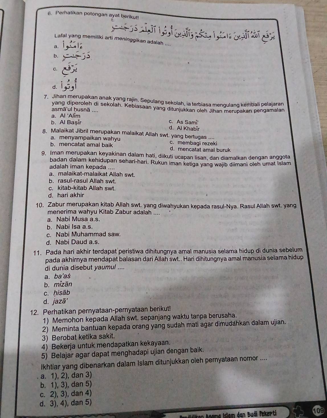 Perhatikan potongan ayat berikut!
       
Lafal yang memiliki arti meninggikan adalah ....
a.
b.
C.
d.
7. Jihan merupakan anak yang rajin. Sepulang sekolah, ia terbiasa mengulang kembali pelajaran
yang diperoleh di sekolah. Kebiasaan yang ditunjukkan oleh Jihan merupakan pengamalan
asmā'ul ḥusnā ....
a. Al 'Alim
b. Al Başir c. As Sami'
d. Al Khabir
8. Malaikat Jibril merupakan malaikat Allah swt. yang bertugas ....
a. menyampaikan wahyu c. membagi rezeki
b. mencatat amal baik d. mencatat amal buruk
9. Iman merupakan keyakinan dalam hati, diikuti ucapan lisan, dan diamalkan dengan anggota
badan dalam kehidupan sehari-hari. Rukun iman ketiga yang wajib diimani oleh umat Islam
adalah iman kepada ....
a. malaikat-malaikat Allah swt.
b. rasul-rasul Allah swt.
c. kitab-kitab Allah swt.
d. hari akhir
10. Zabur merupakan kitab Allah swt. yang diwahyukan kepada rasul-Nya. Rasul Allah swt. yang
menerima wahyu Kitab Zabur adalah ....
a. Nabi Musa a.s.
b. Nabi Isa a.s.
c. Nabi Muhammad saw.
d. Nabi Daud a.s.
11. Pada hari akhir terdapat peristiwa dihitungnya amal manusia selama hidup di dunia sebelum
pada akhirnya mendapat balasan dari Allah swt.. Hari dihitungnya amal manusia selama hidup
di dunia disebut yaumul ....
a. ba'aš
b. mizān
c. ḥisāb
d. jazā'
12. Perhatikan pernyataan-pernyataan berikut!
1) Memohon kepada Allah swt. sepanjang waktu tanpa berusaha.
2) Meminta bantuan kepada orang yang sudah mati agar dimudahkan dalam ujian.
3) Berobat ketika sakit.
4) Bekerja untuk mendapatkan kekayaan.
5) Belajar agar dapat menghadapi ujian dengan baik.
Ikhtiar yang dibenarkan dalam Islam ditunjukkan oleh pernyataan nomor ....
a. 1), 2), dan 3)
b. 1), 3), dan 5)
c. 2), 3), dan 4)
d. 3), 4), dan 5)
Niken Agama Islam dan Budi Pekerti
109