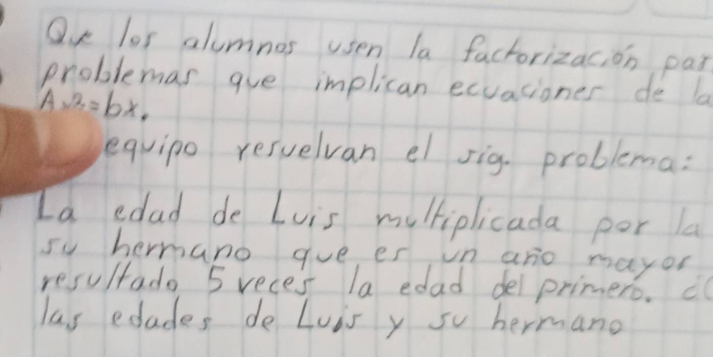 Qu los alumnos usen la factorizacion par 
problemas aue implican ecuaciones de la
Ax^2=bx. 
equipo resuelvan el sig. problema: 
Ia edad de Luis multiplicada por la 
sy hermano gue es n ano mayon 
resultado 5 reces la edad del primero. ¢o 
las edades do Luis y su hermano