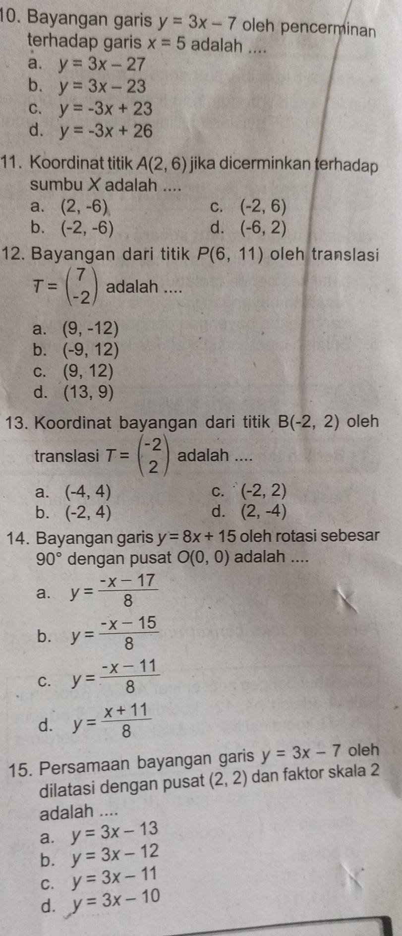 Bayangan garis y=3x-7 oleh pencerminan
terhadap garis x=5 adalah ....
a. y=3x-27
b. y=3x-23
C. y=-3x+23
d. y=-3x+26
11. Koordinat titik A(2,6) jika dicerminkan terhadap
sumbu X adalah ....
a. (2,-6) C. (-2,6)
b. (-2,-6) d. (-6,2)
12. Bayangan dari titik P(6,11) oleh translasi
T=beginpmatrix 7 -2endpmatrix adalah ....
a. (9,-12)
b. (-9,12)
C. (9,12)
d. (13,9)
13. Koordinat bayangan dari titik B(-2,2) oleh
translasi T=beginpmatrix -2 2endpmatrix adalah ....
a. (-4,4) C. (-2,2)
b. (-2,4) d. (2,-4)
14. Bayangan garis y=8x+15 oleh rotasi sebesar
90° dengan pusat O(0,0) adalah ....
a. y= (-x-17)/8 
b. y= (-x-15)/8 
C. y= (-x-11)/8 
d. y= (x+11)/8 
15. Persamaan bayangan garis y=3x-7 oleh
dilatasi dengan pusat (2,2) dan faktor skala 2
adalah ...
a. y=3x-13
b. y=3x-12
C. y=3x-11
d. y=3x-10