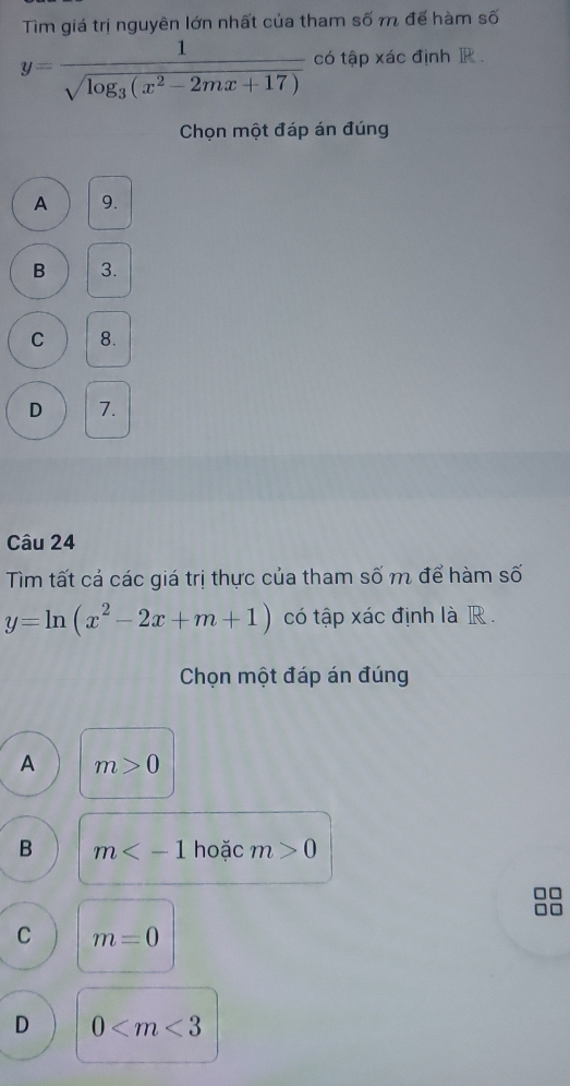 Tìm giá trị nguyên lớn nhất của tham số m để hàm số
y=frac 1sqrt(log _3)(x^2-2mx+17) có tập xác định R.
Chọn một đáp án đúng
A 9.
B 3.
C 8.
D 7.
Câu 24
Tìm tất cả các giá trị thực của tham số m để hàm số
y=ln (x^2-2x+m+1) có tập xác định là R .
Chọn một đáp án đúng
A m>0
B m hoặc m>0
C m=0
D 0