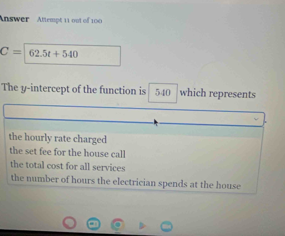 Answer Attempt 11 out of 100
C=62.5t+540
The y-intercept of the function is 540 which represents
the hourly rate charged
the set fee for the house call
the total cost for all services
the number of hours the electrician spends at the house