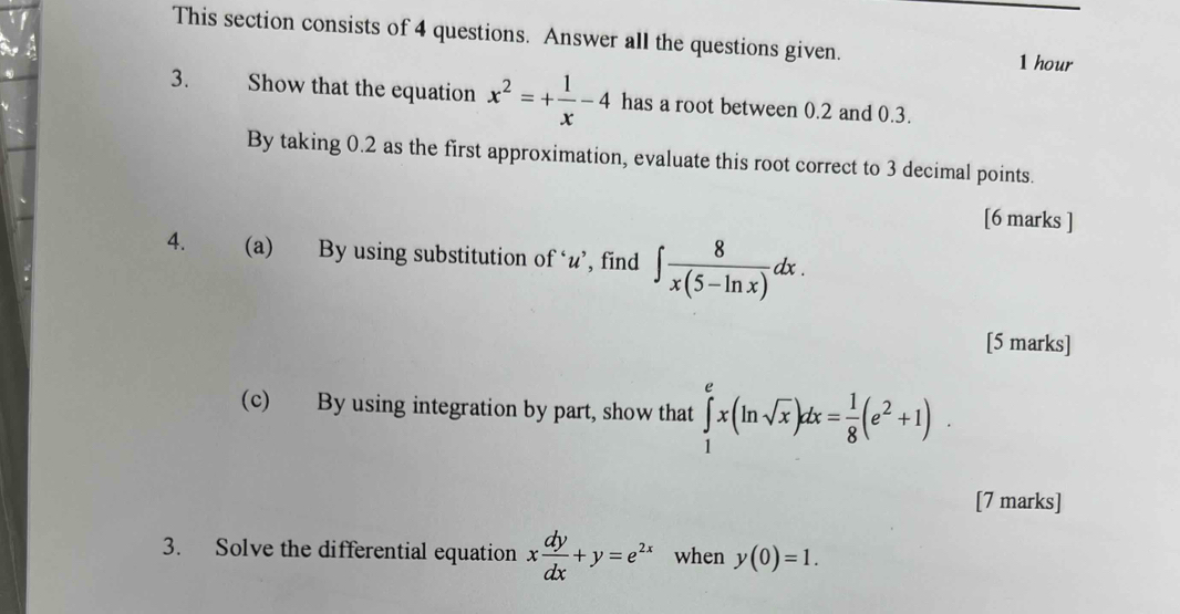 This section consists of 4 questions. Answer all the questions given. 1 hour 
3. Show that the equation x^2=+ 1/x -4 has a root between 0.2 and 0.3. 
By taking 0.2 as the first approximation, evaluate this root correct to 3 decimal points. 
[6 marks ] 
4. (a) By using substitution of ‘ u ’, find ∈t  8/x(5-ln x) dx. 
[5 marks] 
(c) By using integration by part, show that ∈tlimits _1^(ex(ln sqrt(x))dx=frac 1)8(e^2+1). 
[7 marks] 
3. Solve the differential equation x dy/dx +y=e^(2x) when y(0)=1.