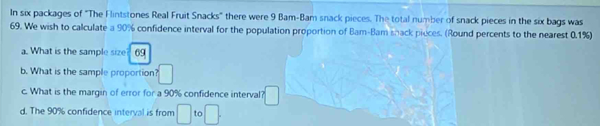 In six packages of "The Flintstones Real Fruit Snacks" there were 9 Bam-Bam snack pieces. The total number of snack pieces in the six bags was
69. We wish to calculate a 90% confidence interval for the population proportion of Bam-Bam shack pieces. (Round percents to the nearest 0.1%) 
a. What is the sample size 69
b. What is the sample proportion? □ 
c. What is the margin of error for a 90% confidence interval? □ 
d. The 90% confidence interval is from □ to □.