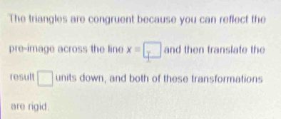 The triangles are congruent because you can reflect the 
pre-image across the line x=□ and then translate the 
result □ units down, and both of these transformations 
are rigid.