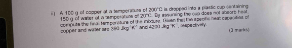 ii) A 100 g of copper at a temperature of 200°C is dropped into a plastic cup containing
150 g of water at a temperature of 20°C. By assuming the cup does not absorb heat, 
compute the final temperature of the mixture. Given that the specific heat capacities of 
copper and water are 390Jkg^(-1)K^(-1) and 4200Jkg^(-1)K^(-1) , respectivelly. 
(3 marks)