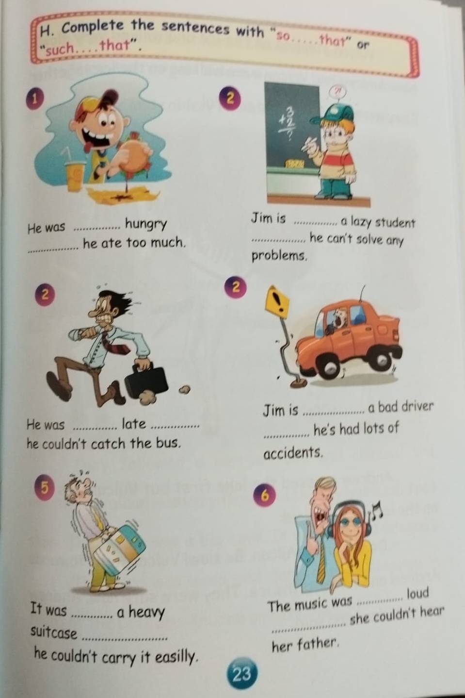 Complete the sentences with “so...that” or 
such....that". 
2 
Jim is 
He was_ 
hungry _a lazy student 
_ 
he ate too much. 
_he can't solve any 
problems. 
2 
Jim is _a bad driver 
He was _late_ 
_he's had lots of 
he couldn't catch the bus. 
accidents. 
5 
6 
It was _a heavy 
The music was_loud 
she couldn't hear 
suitcase_ 
_ 
he couldn't carry it easilly. 
her father. 
23