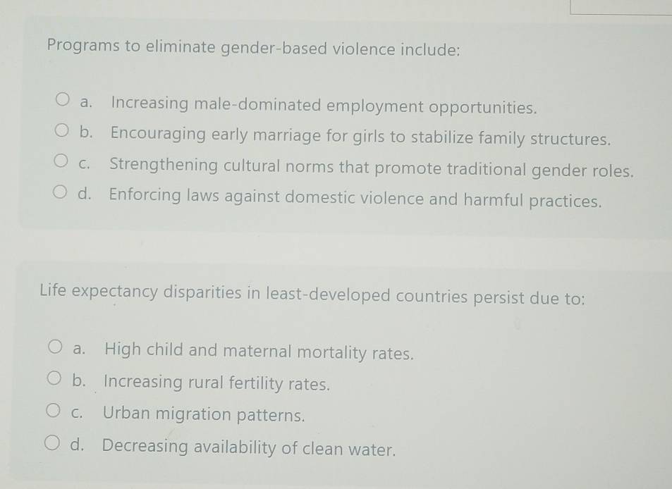 Programs to eliminate gender-based violence include:
a. Increasing male-dominated employment opportunities.
b. Encouraging early marriage for girls to stabilize family structures.
c. Strengthening cultural norms that promote traditional gender roles.
d. Enforcing laws against domestic violence and harmful practices.
Life expectancy disparities in least-developed countries persist due to:
a. High child and maternal mortality rates.
b. Increasing rural fertility rates.
c. Urban migration patterns.
d. Decreasing availability of clean water.