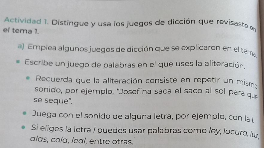 Actividad 1. Distingue y usa los juegos de dicción que revisaste en 
el tema 1. 
a) Emplea algunos juegos de dicción que se explicaron en el tema, 
Escribe un juego de palabras en el que uses la aliteración. 
Recuerda que la aliteración consiste en repetir un mismo 
sonido, por ejemplo, “Josefina saca el saco al sol para que 
se seque". 
Juega con el sonido de alguna letra, por ejemplo, con la 
Si eliges la letra / puedes usar palabras como ley, locura, luz, 
alas, cola, leal, entre otras.