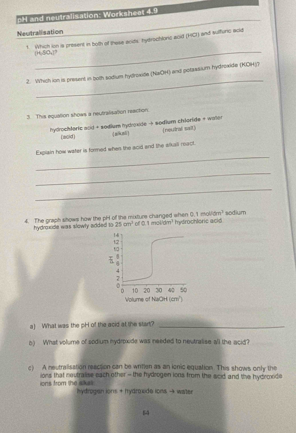 pH and neutralisation: Worksheet 4.9 
_ 
Neutralisation 
_ 
1. Which ion is present in both of these acids: hydrochloric acid (HCI) and sulfunc acid
(H_2SO_4)
_ 
2. Which ion is present in both sodium hydroxide (NaOH) and potassium hydroxide (KOH)? 
3. This equation shows a neutralisation reaction: 
hydrochloric acid + sodium hydroxide → sodium chloride + water 
(acid) (alkali) (neutral sait) 
_ 
Explain how water is formed when the acid and the alkall react. 
_ 
_ 
4. The graph shows how the pH of the mixture changed when 0.1mol/dm^3 sodium 
hydroxide was slowly added to 25cm^3 of 0.1mol/dm^3 hydrochloric acid.
14
12
10
8
6
4
2
0
0 10 20 30 40 50
Volume of NaOH (cm^3)
a) What was the pH of the acid at the start?_ 
b) What volume of sodium hydroxide was needed to neutralise all the acid? 
c) A neutralisation reaction can be written as an ionic equation. This shows only the 
ions that neutralise each other -- the hydrogen ions from the acid and the hydroxide 
ions from the sikeli 
hydrogen ions + hydroxide ions → water 
54