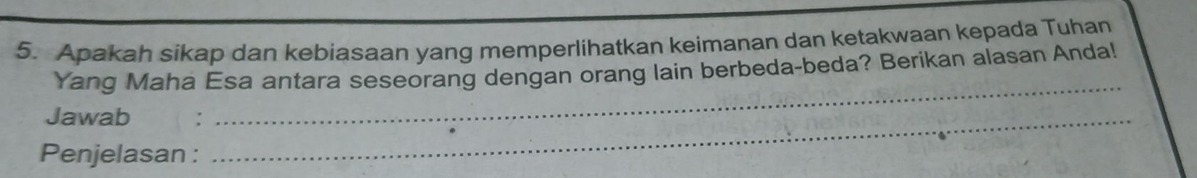 Apakah sikap dan kebiasaan yang memperlihatkan keimanan dan ketakwaan kepada Tuhan 
Yang Maha Esa antara seseorang dengan orang lain berbeda-beda? Berikan alasan Anda! 
Jawab_ 
_ 
Penjelasan :