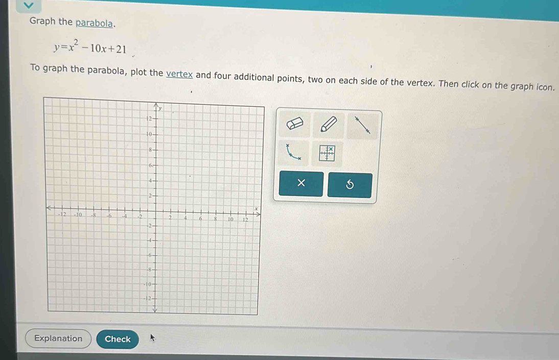 Graph the parabola.
y=x^2-10x+21
To graph the parabola, plot the vertex and four additional points, two on each side of the vertex. Then click on the graph icon.
x+
× 
Explanation Check