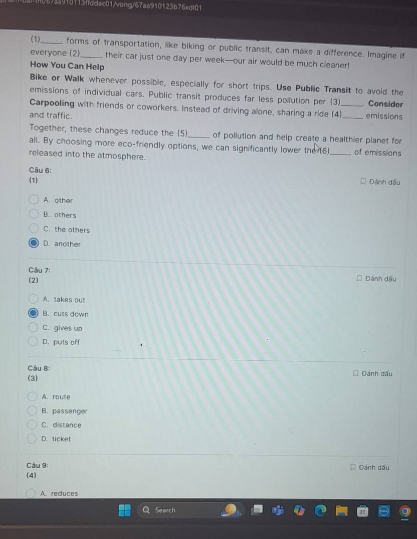 th/67aa910113ffddec01/vong/67aa910123b76xdl01
(1)_ forms of transportation, like biking or public transit, can make a difference. Imagine if
everyone (2)_ their car just one day per week—our air would be much cleaner!
How You Can Help
Bike or Walk whenever possible, especially for short trips. Use Public Transit to avoid the
emissions of individual cars. Public transit produces far less pollution per (3) Consider
Carpooling with friends or coworkers. Instead of driving alone, sharing a ride (4)_
and traffic. _emissions
Together, these changes reduce the (5)_ of pollution and help create a healthier planet for
all. By choosing more eco-friendly options, we can significantly lower the (6) _of emissions
released into the atmosphere.
Câu 6:
(1) Đánh dấu
A. other
B. others
C. the others
D. another
Câu 7:
(2) Đánh dấu
A. takes out
B. cuts down
C. gives up
D. puts off
Câu 8:
(3) Đánh dấu
A. route
B. passenger
C. distance
D. ticket
Câu 9:
(4) Đánh dấu
A. reduces
Search