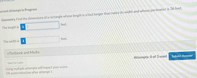 urrent Attempt in Progress 
Geometry. Find the dimensions of a rectangle whose length is a foot longer than twice its width and whose perimeter is 26 feet. 
The length is i □ feet
The width is i □ f ree. 
eTextbook and Media 
Save for Later Attempts: 0 of 3 used Submit Answer 
Using multiple attempts will impact your score.
5% score reduction after attempt 1