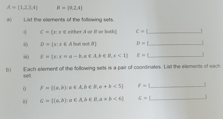 A= 1,2,3,4 B= 0,2,4
a) List the elements of the following sets. 
i) C= x:x∈ either A or B or both C= `_  J 
ii) D= x:x∈ Ab ut ! aotB D= ._ 
iii) E= x:x=a-b,a∈ A,b∈ B,x<1 E= _ 
b) Each element of the following sets is a pair of coordinates. List the elements of each 
set. 
i) F= (a,b):a∈ A,b∈ B,a+b<5 F= 3_ 
ii) G= (a,b):a∈ A,b∈ B,a* b<6 G= _