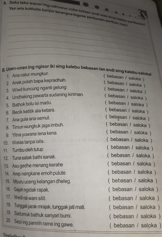 Saka teks wacan ing ndhuwur coba tulisen endi was sing kalebu paribasan
_
Yen w is koktulis banjur terangna tegese paribasan-pari a  m
_
_
_
_
_
B. Unen-unen ing ngisor iki sing kalebu bebasan lan endi sing kalebu salokal
1. Ana catur mungkur.
( bebasan / saloka )
2. Anak polah bapa kepradhah.
( bebasan / saloka )
3. Wiwit kuncung nganti gelung
( bebasan / saloka )
4. Undhaking pawarta sudaning kiriman. ( bebasan / saloka )
5. Bathok bolu isi madu. ( bebasan / saloka )
6. Becik ketitik ala ketara. ( bebasan / saloka )
7. Ana gula ana semut.
( bebasan / saloka )
8. Timun wungkuk jaga imbuh.
( bebasan / saloka )
9. Yitna yuwana lena kena.
( bebasan / saloka )
10. Welas tanpa lalis.
( bebasan / saloka )
11. Tumbu oleh tutup
( bebasan / saloka )
12. Tuna satak bathi sanak. ( bebasan / saloka )
13. Asu gedhe menang kerahe ( bebasan / saloka )
14. Arep nangkane emoh pulute. ( bebasan / saloka )
15. Mburu uceng kelangan dheleg. ( bebasan / saloka )
16. Gajah ngidak rapak. ( bebasan / saloka )
17. Wedi rai wani silit. ( bebasan / saloka )
18. Tunggak jarak mrajak, tunggak jati mati. ( bebasan / saloka )
19. Sadumuk bathuk sanyari bumi.
( bebasan / saloka )
20. Sepi ing pamrih rame ing gawe.
( bebasan / saloka )
*Gegladh