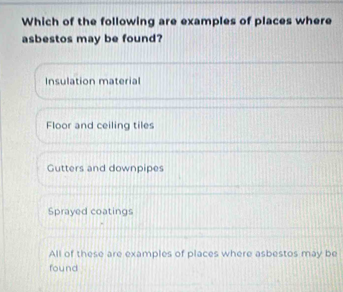 Which of the following are examples of places where
asbestos may be found?
Insulation material
Floor and ceiling tiles
Gutters and downpipes
Sprayed coatings
All of these are examples of places where asbestos may be
found