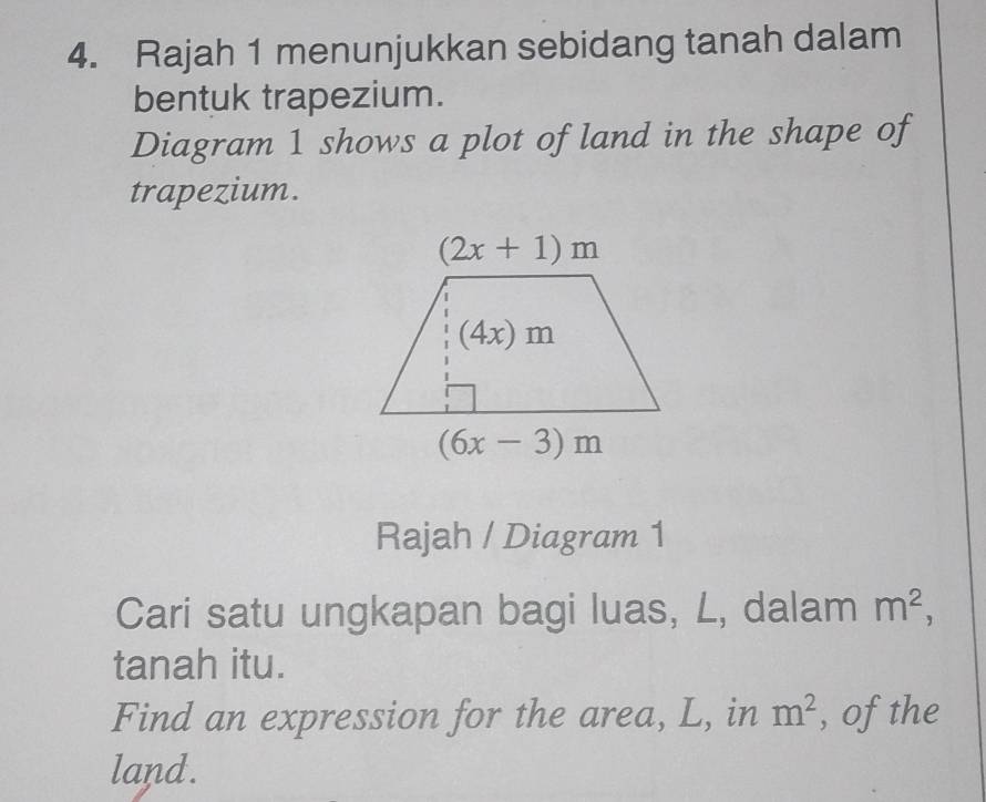 Rajah 1 menunjukkan sebidang tanah dalam
bentuk trapezium.
Diagram 1 shows a plot of land in the shape of
trapezium.
Rajah / Diagram 1
Cari satu ungkapan bagi luas, L, dalam m^2,
tanah itu.
Find an expression for the area, L, in m^2 , of the
land.