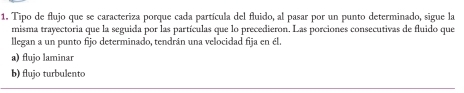 Tipo de flujo que se caracteriza porque cada partícula del fluido, al pasar por un punto determinado, sigue la
misma trayectoria que la seguida por las partículas que lo precedieron. Las porciones consecutivas de fluido que
llegan a un punto fijo determinado, tendrán una velocidad fija en él.
a) flujo laminar
b) flujo turbulento