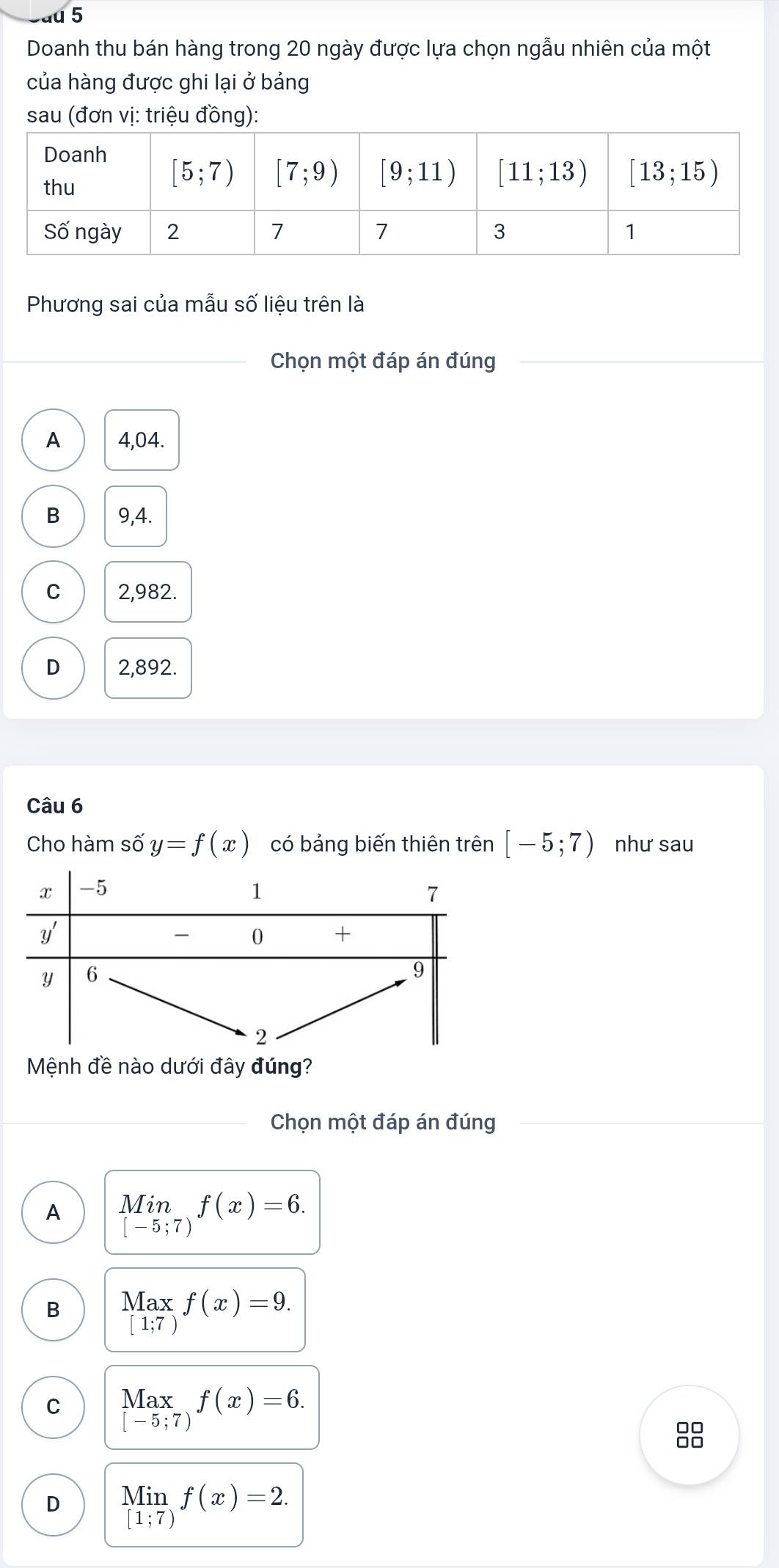 u5
Doanh thu bán hàng trong 20 ngày được lựa chọn ngẫu nhiên của một
của hàng được ghi lại ở bảng
sau (đơn vị: triệu đồng):
Phương sai của mẫu số liệu trên là
_Chọn một đáp án đúng
A 4,04.
B 9,4.
C 2,982.
D 2,892.
Câu 6
Cho hàm số y=f(x) có bảng biến thiên trên [-5;7) như sau
Mệnh đề nào dưới đây đúng?
Chọn một đáp án đúng
A limlimits _[-5;7)f(x)=6.
B beginarrayr Max [1;7)endarray f(x)=9.
C Max_:7)f(x)=6.
88
D limlimits _[1;7)f(x)=2.