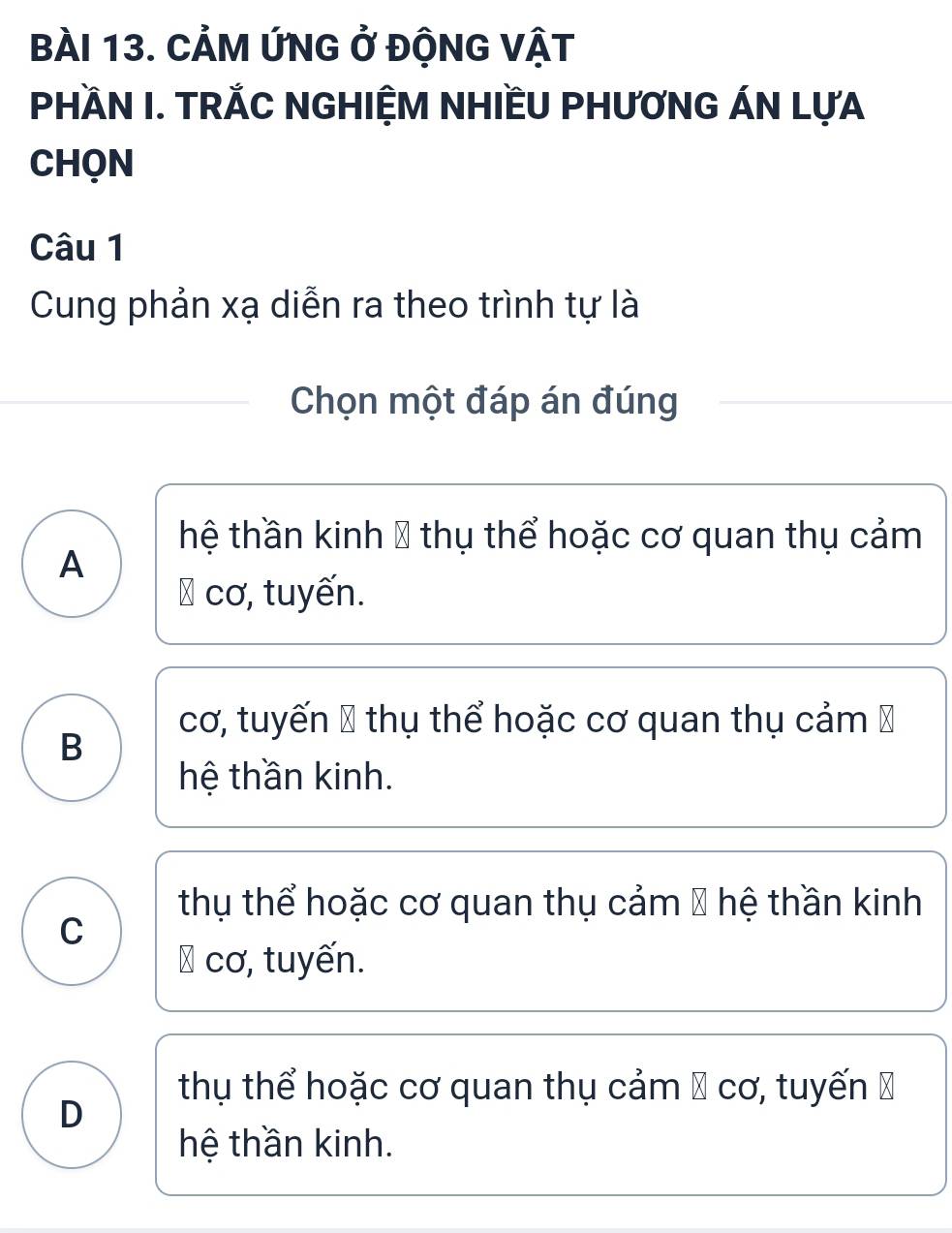 CẢM ỨNG ở ĐộNG VậT
PHÀN I. TRẢC NGHIỆM NHIềU PHƯƠNG ÁN LựA
CHQN
Câu 1
Cung phản xạ diễn ra theo trình tự là
Chọn một đáp án đúng
hệ thần kinh 8 thụ thể hoặc cơ quan thụ cảm
A
∴ cơ, tuyến.
cơ, tuyến 1 thụ thể hoặc cơ quan thụ cảm Ý
B
hệ thần kinh.
thụ thể hoặc cơ quan thụ cảm 8 hệ thần kinh
C
∴ cơ, tuyến.
thụ thể hoặc cơ quan thụ cảm 1 cơ, tuyến Đ
D
hệ thần kinh.