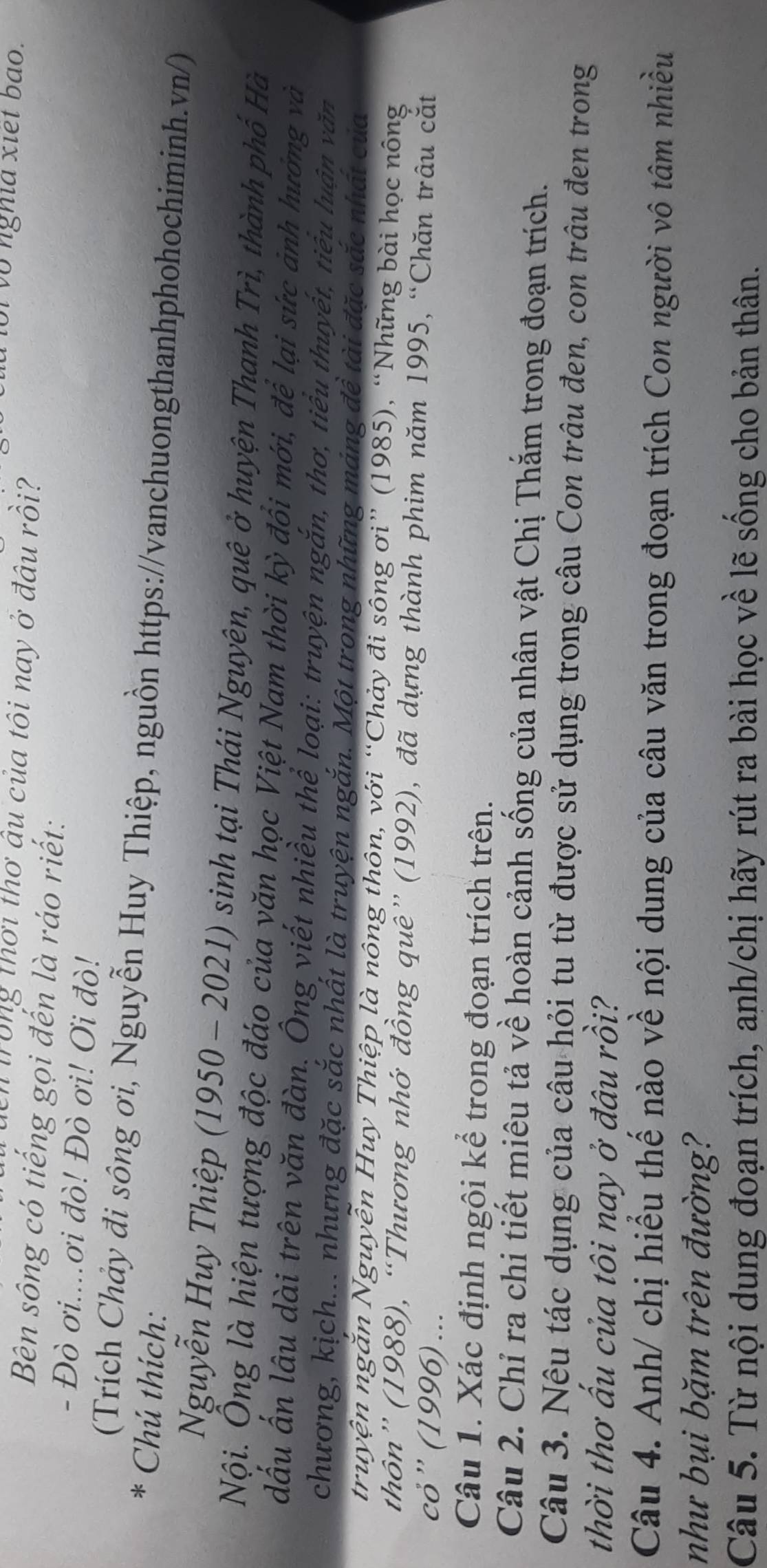 Vôi vô nghĩa xiết bao.
in trong thơi thơ âu của tôi nay ở đâu rồi?
Bên sông có tiếng gọi đến là ráo riết:
- Đò ơi....ơi đò! Đò ơi! Ơi đò!
(Trích Chảy đi sông ơi, Nguyễn Huy Thiệp, nguồn https://vanchuongthanhphohochiminh.vn/)
* Chú thích:
Nguyễn Huy Thiệp ( 1950 -2021) sinh tại Thái Nguyên, quê ở huyện Thanh Trì, thành phố Hà
Nội. Ông là hiện tượng độc đáo của văn học Việt Nam thời kỳ đổi mới, để lại sức ảnh hướng và
đấu ấn lâu dài trên văn đàn. Ông viết nhiều thể loại: truyện ngắn, thơ, tiểu thuyết, tiêu luận văn
chương, kịch... nhưng đặc sắc nhất là truyện ngắn. Một trong những máng đề tài đặc sắc nhất của
truyện ngăn Nguyễn Huy Thiệp là nông thôn, với “Chảy đi sông ơi” (1985), “Những bài học nông
thôn” (1988), “Thương nhớ đồng quê” (1992), đã dựng thành phim năm 1995, “Chăn trâu cắt
cỏ”' (1996) ...
Câu 1. Xác định ngôi kể trong đoạn trích trên.
Câu 2. Chỉ ra chi tiết miêu tả về hoàn cảnh sống của nhân vật Chị Thắm trong đoạn trích.
Câu 3. Nêu tác dụng của câu hỏi tu từ được sử dụng trong câu Con trâu đen, con trâu đen trong
thời thơ ấu của tôi nay ở đâu rồi?
Câu 4. Anh/ chị hiểu thế nào về nội dung của câu văn trong đoạn trích Con người vô tâm nhiều
như bụi bặm trên đường?
Câu 5. Từ nội dung đoạn trích, anh/chị hãy rút ra bài học về lẽ sống cho bản thân.