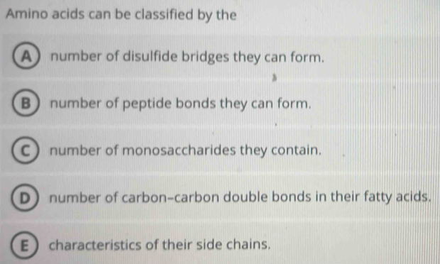 Amino acids can be classified by the
A number of disulfide bridges they can form.
B) number of peptide bonds they can form.
Cnumber of monosaccharides they contain.
D number of carbon-carbon double bonds in their fatty acids.
E  characteristics of their side chains.