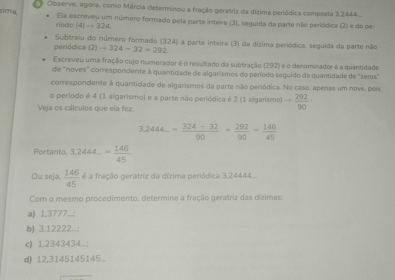 Observe, agora, como Márcia determinou a fração geratriz da dízima periódica composta 3,2444...
zima,
Ela escreveu um número formado pela parte inteira (3), seguida da parte não periódica (2) e do pe-
ríodo (4) → 324.
Subtraiu do número formado (324) a parte inteira (3) da dízima periódica, seguida da parte não
periódica (2) to 324-32=292. 
Escreveu uma fração cujo numerador é o resultado da subtração (292) e o denominador é a quantidade
de “noves” correspondente à quantidade de algarismos do período seguido da quantidade de “zeros”
correspondente à quantidade de algarismos da parte não periódica. No caso, apenas um nove, pois
o período é 4 (1 algarismo) e a parte não periódica é 2 (1 algarismo) to  292/90 ·
Veja os cálculos que ela fez.
3,2444...= (324-32)/90 = 292/90 = 146/45 
Portanto, 3,2444...= 146/45 . 
Ou seja,  146/45  é a fração geratriz da dízima periódica 3,24444...
Com o mesmo procedimento, determine a fração geratriz das dízimas:
a) 1,3777...;
b) 3,12222...;
c) 1,2343434...;
d) 12,3145145145...