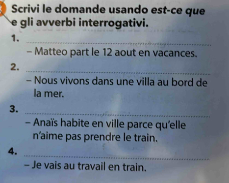 Scrivi le domande usando est-ce que 
e gli avverbi interrogativi. 
1. 
_ 
- Matteo part le 12 aout en vacances. 
2. 
_ 
- Nous vivons dans une villa au bord de 
la mer. 
3. 
_ 
- Anaïs habite en ville parce qu'elle 
n'aime pas prendre le train. 
_ 
4. 
- Je vais au travail en train.