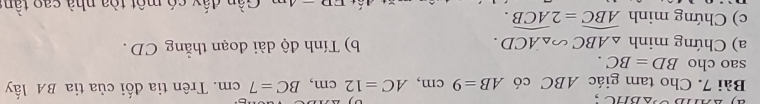 ay^(△)△ BHC , 
Bài 7. Cho tam giác ABC có AB=9cm, AC=12cm, BC=7cm. Trên tia đối của tia BA lấy 
sao cho BD=BC. 
a) Chứng minh △ ABC∽ △ ACD. b) Tính độ dài đoạn thẳng CD. 
c) Chứng minh widehat ABC=2widehat ACB.
ED-4 Gần đấy có một tòa nhà cao tần