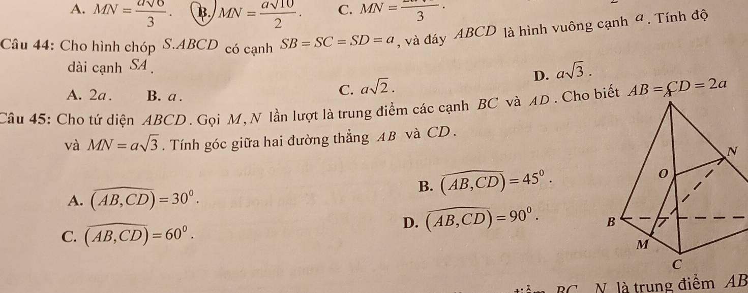 A. MN= asqrt(6)/3 . B. MN= asqrt(10)/2 . C. MN=frac 3·
Câu 44: Cho hình chóp S. ABCD có cạnh SB=SC=SD=a , và đáy ABCD là hình vuông cạnh ª . Tính độ
dài cạnh SA
D. asqrt(3).
A. 2a. B. a.
C. asqrt(2). 
Câu 45: Cho tứ diện ABCD. Gọi M,N lần lượt là trung điểm các cạnh BC và AD. Cho biết AB=CD=2a
và MN=asqrt(3). Tính góc giữa hai đường thẳng AB và CD.
B. widehat (AB,CD)=45°.
A. (overline AB,CD)=30°.
C. overline (AB,CD)=60°.
D. widehat (AB,CD)=90°. 
BC N. là trung điểm AB